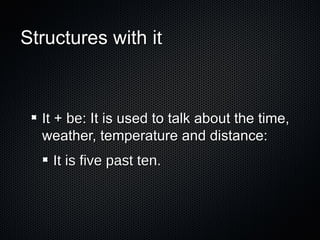 Structures with it

It + be: It is used to talk about the time,
weather, temperature and distance:
It is five past ten.

 