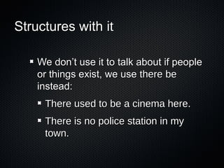 Structures with it
We don’t use it to talk about if people
or things exist, we use there be
instead:
There used to be a cinema here.
There is no police station in my
town.

 