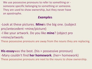 We use possessive pronouns to refer to something or -
 someone specific belonging to something or someone.
 They are used to show ownership, but they never have
 an apostrophe.
                            Examples:
-Look at these pictures. Mineis the big one. (subject
pro/antecedent =mine/picture)
-I like your artwork. Do you like mine? (object pro
=mine/artwork)
These possessive pronouns are away from the nouns they are replacing.


His essaywas the best. (his = possessive pronoun)
-Mary couldn't find her homework. (her= homework)
These possessive pronouns are next to the nouns to show ownership.
 
