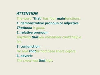 ATTENTION
The word "that" has four mainfunctions:
1. demonstrative pronoun or adjective:
Thatbook is good.
2. relative pronoun:
Anything thatyou remember could help a
lot.
3. conjunction:
He said thathe had been there before.
4. adverb:
The snow wasthathigh.
 