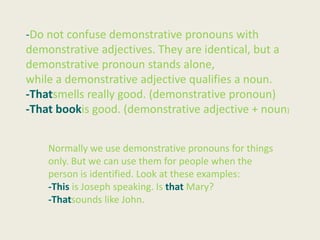 -Do not confuse demonstrative pronouns with
demonstrative adjectives. They are identical, but a
demonstrative pronoun stands alone,
while a demonstrative adjective qualifies a noun.
-Thatsmells really good. (demonstrative pronoun)
-That bookis good. (demonstrative adjective + noun)


    Normally we use demonstrative pronouns for things
    only. But we can use them for people when the
    person is identified. Look at these examples:
    -This is Joseph speaking. Is that Mary?
    -Thatsounds like John.
 