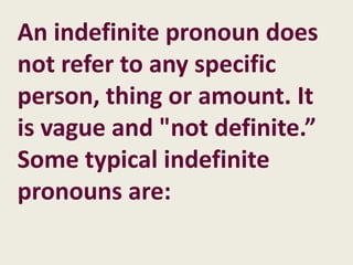 An indefinite pronoun does
not refer to any specific
person, thing or amount. It
is vague and "not definite.”
Some typical indefinite
pronouns are:
 