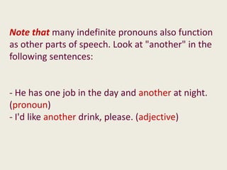 Note that many indefinite pronouns also function
as other parts of speech. Look at "another" in the
following sentences:


- He has one job in the day and another at night.
(pronoun)
- I'd like another drink, please. (adjective)
 