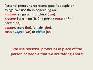 Personal pronouns represent specific people or
things. We use them depending on:
number: singular (I) or plural ( we).
person: 1st person (I), 2nd person (you) or 3rd
person(he).
gender: male (he), female (she).
case: subject (we) or object (us).



     We use personal pronouns in place of the
    person or people that we are talking about.
 