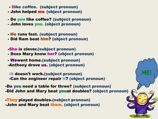 - Ilike coffee. (subject pronoun)
 - John helped me. (object pronoun)
 - Do you like coffee? (subject pronoun)
 - John loves you. (object pronoun)

 - He runs fast. (subject pronoun)
 - Did Ram beat him? (object pronoun)

 -She is clever.(subject pronoun)
 - Does Mary know her? (object pronoun)
 - Wewent home.(subject pronoun)
 -Anthony drove us. (object pronoun)

 -It doesn't work.(subject pronoun)                       ME!
 -Can the engineer repair it? (object pronoun)
-Do you need a table for three? (subject pronoun)
-Did John and Mary beat youat doubles? (object pronoun)

-They played doubles.(subject pronoun)
-John and Mary beat them. (object pronoun)
 
