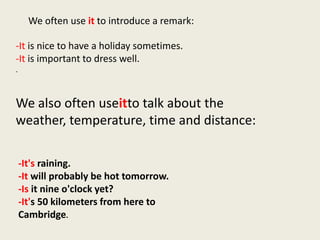We often use it to introduce a remark:

-It is nice to have a holiday sometimes.
-It is important to dress well.
.



We also often useitto talk about the
weather, temperature, time and distance:

    -It's raining.
    -It will probably be hot tomorrow.
    -Is it nine o'clock yet?
    -It's 50 kilometers from here to
    Cambridge.
 
