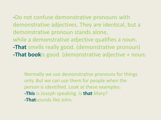 -Do not confuse demonstrative pronouns with
demonstrative adjectives. They are identical, but a
demonstrative pronoun stands alone,
while a demonstrative adjective qualifies a noun.
-That smells really good. (demonstrative pronoun)
-That bookis good. (demonstrative adjective + noun)


    Normally we use demonstrative pronouns for things
    only. But we can use them for people when the
    person is identified. Look at these examples:
    -This is Joseph speaking. Is that Mary?
    -Thatsounds like John.
 