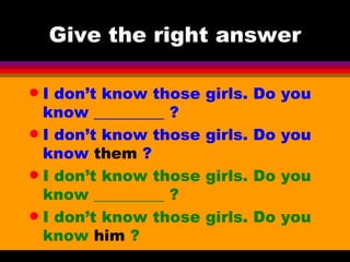Give the right answer I don’t know those girls. Do you know _________ ?  I don’t know those girls. Do you know  them  ? I don’t know those girls. Do you know _________ ?  I don’t know those girls. Do you know  him  ? 