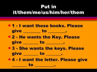 Put in it/them/me/us/him/her/them 1 - I want those books. Please give ________ to ________. 2 - He wants the Key. Please give _______ to ________. 3 - She wants the keys. Please give _______ to _______.  4 - I want the letter. Please give _______ to _________.  