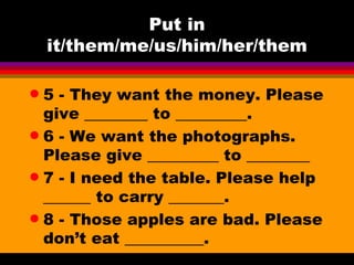 Put in it/them/me/us/him/her/them 5 - They want the money. Please give ________ to _________.  6 - We want the photographs. Please give _________ to ________ 7 - I need the table. Please help ______ to carry _______. 8 - Those apples are bad. Please don’t eat __________.  