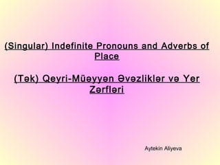 (Singular) Indefinite Pronouns and Adverbs of
                     Place

  (Tək) Qeyri-Müəyyən Əvəzliklər və Yer
                 Zərfləri




                              Aytekin Aliyeva
 