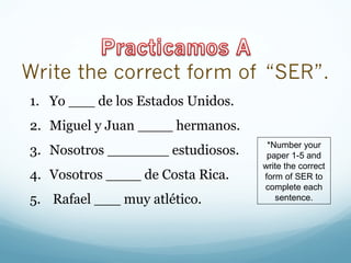 1. Yo ___ de los Estados Unidos. 
2. Miguel y Juan ____ hermanos. 
3. Nosotros _______ estudiosos. 
4. Vosotros ____ de Costa Rica. 
5. Rafael ___ muy atlético. 
*Number your 
paper 1-5 and 
write the correct 
form of SER to 
complete each 
sentence. 
 