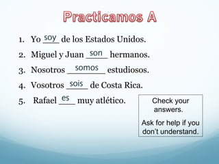 soy 
1. Yo ___ de los Estados Unidos. 
2. Miguel y Juan ____ son 
hermanos. 
3. Nosotros _______ estudiosos. 
4. Vosotros ____ de Costa Rica. 
5. Rafael ___ muy atlético. 
somos 
sois 
es Check your 
answers. 
Ask for help if you 
don’t understand. 
 