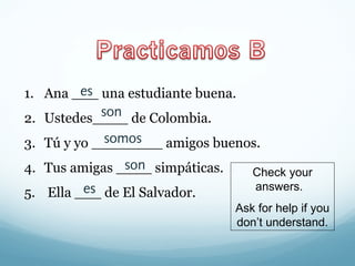 es 
1. Ana ___ una estudiante buena. 
2. Ustedes____ son 
de Colombia. 
3. Tú y yo ________ somos 
amigos buenos. 
4. Tus amigas ____ son 
simpáticas. 
5. Ella ___ es 
de El Salvador. 
Check your 
answers. 
Ask for help if you 
don’t understand. 
 