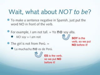 Wait, what about NOT to be? 
To make a sentence negative in Spanish, just put the 
word NO in front of the verb. 
For example, I am not tall. = Yo no soy alta. 
 NO soy = I am not 
SOY is the 
verb, so we put 
The girl is not from Perú. = 
NO before it! 
La muchacha no es de Perú. 
ES is the verb, 
so we put NO 
before it! 
 