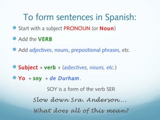 To form sentences in Spanish: 
Start with a subject PRONOUN (or Noun) 
Add the VERB 
Add adjectives, nouns, prepositional phrases, etc. 
Subject + verb + (adjectives, nouns, etc.) 
Yo + soy + de Durham. 
SOY is a form of the verb SER 
Slow down Sra. Anderson…. 
What does all of this mean? 
 