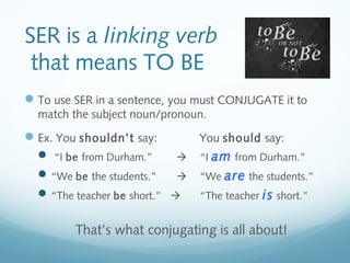 SER is a linking verb 
that means TO BE 
To use SER in a sentence, you must CONJUGATE it to 
match the subject noun/pronoun. 
Ex. You shouldn’t say: You should say: 
 “I be from Durham.”  “I am from Durham.” 
“We be the students.”  “We are the students.” 
“The teacher be short.”  “The teacher is short.” 
That’s what conjugating is all about! 
 
