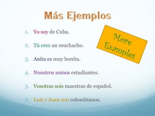 1. Yo soy de Cuba. 
2. Tú eres un muchacho. 
3. Anita es muy bonita. 
4. Nosotros somos estudiantes. 
5. Vosotras sois maestras de español. 
6. Luis y Juan son colombianos. 
More 
Examples 
 
