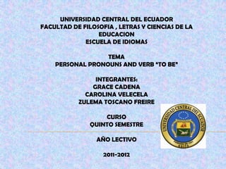 UNIVERSIDAD CENTRAL DEL ECUADOR FACULTAD DE FILOSOFIA , LETRAS Y CIENCIAS DE LA EDUCACION ESCUELA DE IDIOMAS TEMA PERSONAL PRONOUNS AND VERB “TO BE” INTEGRANTES: GRACE CADENA CAROLINA VELECELA ZULEMA TOSCANO FREIRE CURSO QUINTO SEMESTRE AÑO LECTIVO 2011-2012 