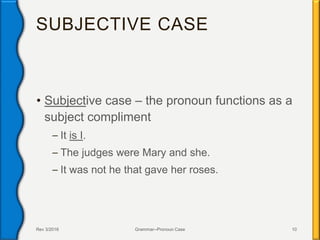 SUBJECTIVE CASE
• Subjective case – the pronoun functions as a
subject compliment
– It is I.
– The judges were Mary and she.
– It was not he that gave her roses.
Rev 3/2016 Grammar--Pronoun Case 10
 