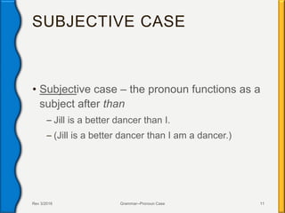 SUBJECTIVE CASE
• Subjective case – the pronoun functions as a
subject after than
– Jill is a better dancer than I.
– (Jill is a better dancer than I am a dancer.)
Rev 3/2016 Grammar--Pronoun Case 11
 