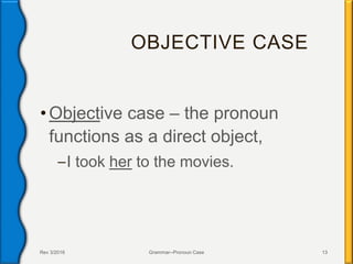 OBJECTIVE CASE
•Objective case – the pronoun
functions as a direct object,
–I took her to the movies.
Rev 3/2016 Grammar--Pronoun Case 13
 