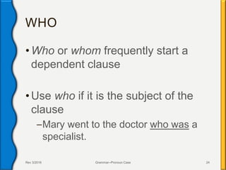 WHO
• Who or whom frequently start a
dependent clause
• Use who if it is the subject of the
clause
–Mary went to the doctor who was a
specialist.
Rev 3/2016 Grammar--Pronoun Case 24
 