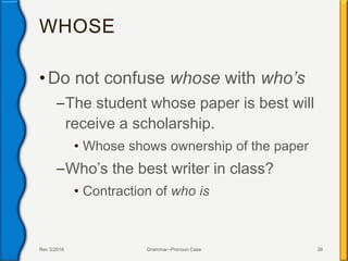 WHOSE
• Do not confuse whose with who’s
–The student whose paper is best will
receive a scholarship.
• Whose shows ownership of the paper
–Who’s the best writer in class?
• Contraction of who is
Rev 3/2016 Grammar--Pronoun Case 26
 