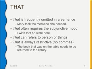 THAT
• That is frequently omitted in a sentence
– Mary took the medicine she needed.
• That often requires the subjunctive mood
– I wish that he were here.
• That can refers to person or things
• That is always restrictive (no commas)
– The book that was on the table needs to be
returned to the library.
Rev 3/2016 Grammar--Pronoun Case 28
 