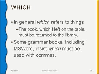 WHICH
• In general which refers to things
–The book, which I left on the table,
must be returned to the library.
• Some grammar books, including
MSWord, insist which must be
used with commas.
Rev 3/2016 Grammar--Pronoun Case 29
 