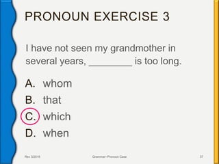PRONOUN EXERCISE 3
I have not seen my grandmother in
several years, ________ is too long.
A. whom
B. that
C. which
D. when
Rev 3/2016 Grammar--Pronoun Case 37
 
