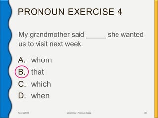 PRONOUN EXERCISE 4
My grandmother said _____ she wanted
us to visit next week.
A. whom
B. that
C. which
D. when
Rev 3/2016 Grammar--Pronoun Case 38
 
