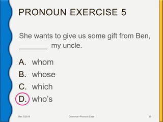PRONOUN EXERCISE 5
She wants to give us some gift from Ben,
_______ my uncle.
A. whom
B. whose
C. which
D. who’s
Rev 3/2016 Grammar--Pronoun Case 39
 