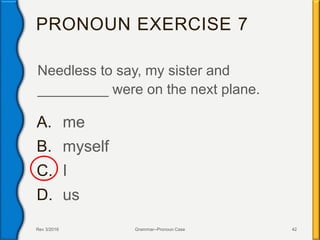 PRONOUN EXERCISE 7
Needless to say, my sister and
_________ were on the next plane.
A. me
B. myself
C. I
D. us
Rev 3/2016 Grammar--Pronoun Case 42
 