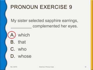 PRONOUN EXERCISE 9
My sister selected sapphire earrings,
_________ complemented her eyes.
A. which
B. that
C. who
D. whose
Rev 3/2016 Grammar--Pronoun Case 44
 