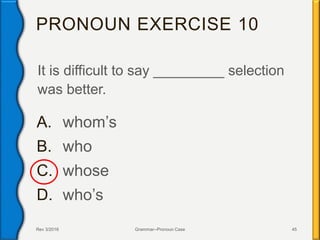 PRONOUN EXERCISE 10
It is difficult to say _________ selection
was better.
A. whom’s
B. who
C. whose
D. who’s
Rev 3/2016 Grammar--Pronoun Case 45
 