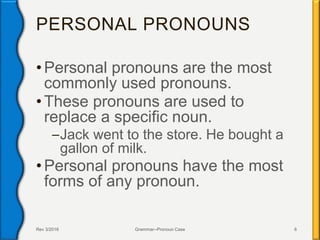 PERSONAL PRONOUNS
• Personal pronouns are the most
commonly used pronouns.
• These pronouns are used to
replace a specific noun.
–Jack went to the store. He bought a
gallon of milk.
• Personal pronouns have the most
forms of any pronoun.
Rev 3/2016 Grammar--Pronoun Case 6
 