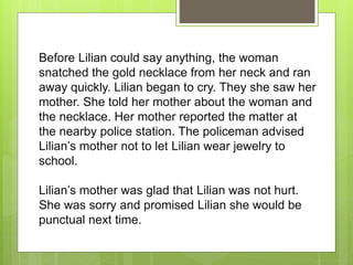 Before Lilian could say anything, the woman
snatched the gold necklace from her neck and ran
away quickly. Lilian began to cry. They she saw her
mother. She told her mother about the woman and
the necklace. Her mother reported the matter at
the nearby police station. The policeman advised
Lilian’s mother not to let Lilian wear jewelry to
school.
Lilian’s mother was glad that Lilian was not hurt.
She was sorry and promised Lilian she would be
punctual next time.
 