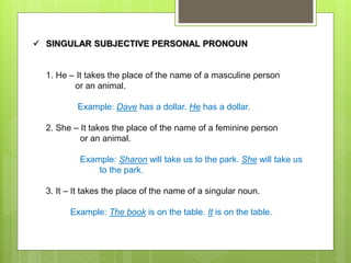  SINGULAR SUBJECTIVE PERSONAL PRONOUN
1. He – It takes the place of the name of a masculine person
or an animal.
Example: Dave has a dollar. He has a dollar.
2. She – It takes the place of the name of a feminine person
or an animal.
Example: Sharon will take us to the park. She will take us
to the park.
3. It – It takes the place of the name of a singular noun.
Example: The book is on the table. It is on the table.
 