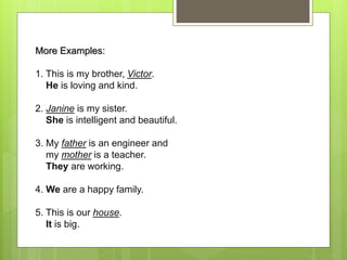 More Examples:
1. This is my brother, Victor.
He is loving and kind.
2. Janine is my sister.
She is intelligent and beautiful.
3. My father is an engineer and
my mother is a teacher.
They are working.
4. We are a happy family.
5. This is our house.
It is big.
 