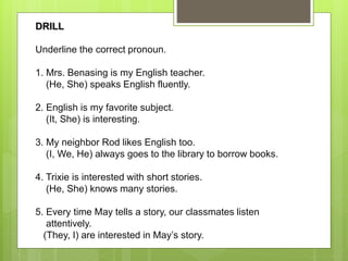 DRILL
Underline the correct pronoun.
1. Mrs. Benasing is my English teacher.
(He, She) speaks English fluently.
2. English is my favorite subject.
(It, She) is interesting.
3. My neighbor Rod likes English too.
(I, We, He) always goes to the library to borrow books.
4. Trixie is interested with short stories.
(He, She) knows many stories.
5. Every time May tells a story, our classmates listen
attentively.
(They, I) are interested in May’s story.
 