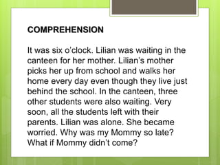 COMPREHENSION
It was six o’clock. Lilian was waiting in the
canteen for her mother. Lilian’s mother
picks her up from school and walks her
home every day even though they live just
behind the school. In the canteen, three
other students were also waiting. Very
soon, all the students left with their
parents. Lilian was alone. She became
worried. Why was my Mommy so late?
What if Mommy didn’t come?
 