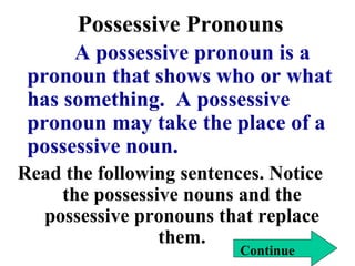 Possessive Pronouns A possessive pronoun is a pronoun that shows who or what has something.  A possessive pronoun may take the place of a possessive noun. Read the following sentences. Notice the possessive nouns and the possessive pronouns that replace them. Continue 