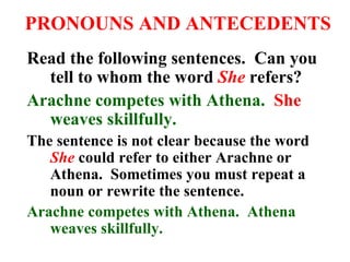 PRONOUNS AND ANTECEDENTS Read the following sentences.  Can you tell to whom the word  She  refers? Arachne competes with Athena.   She  weaves skillfully. The sentence is not clear because the word  She  could refer to either Arachne or Athena.  Sometimes you must repeat a noun or rewrite the sentence.  Arachne competes with Athena.  Athena weaves skillfully. 
