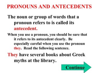 PRONOUNS AND ANTECEDENTS The noun or group of words that a pronoun refers to is called its  antecedent. When you use a pronoun, you should be sure that it refers to its antecedent clearly.  Be especially careful when you use the pronoun  they .  Read the following sentence. They  have several books about Greek myths at the library. Continue 
