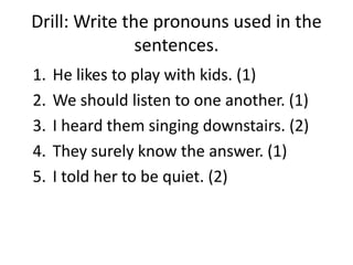 Drill: Write the pronouns used in the
sentences.
1. He likes to play with kids. (1)
2. We should listen to one another. (1)
3. I heard them singing downstairs. (2)
4. They surely know the answer. (1)
5. I told her to be quiet. (2)
 