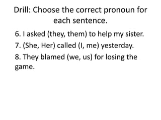 Drill: Choose the correct pronoun for
each sentence.
6. I asked (they, them) to help my sister.
7. (She, Her) called (I, me) yesterday.
8. They blamed (we, us) for losing the
game.
 