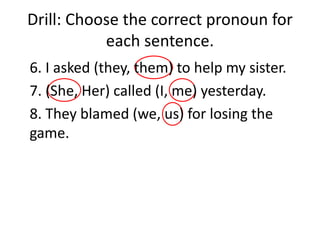 Drill: Choose the correct pronoun for
each sentence.
6. I asked (they, them) to help my sister.
7. (She, Her) called (I, me) yesterday.
8. They blamed (we, us) for losing the
game.
 