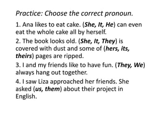 Practice: Choose the correct pronoun.
1. Ana likes to eat cake. (She, It, He) can even
eat the whole cake all by herself.
2. The book looks old. (She, It, They) is
covered with dust and some of (hers, its,
theirs) pages are ripped.
3. I and my friends like to have fun. (They, We)
always hang out together.
4. I saw Liza approached her friends. She
asked (us, them) about their project in
English.
 