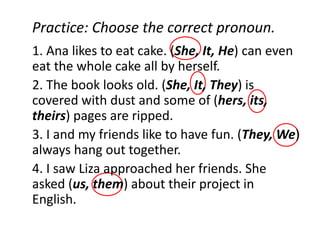 Practice: Choose the correct pronoun.
1. Ana likes to eat cake. (She, It, He) can even
eat the whole cake all by herself.
2. The book looks old. (She, It, They) is
covered with dust and some of (hers, its,
theirs) pages are ripped.
3. I and my friends like to have fun. (They, We)
always hang out together.
4. I saw Liza approached her friends. She
asked (us, them) about their project in
English.
 